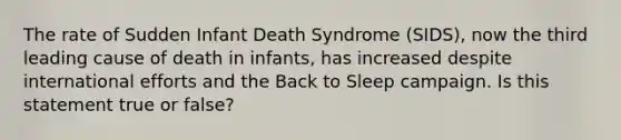 The rate of Sudden Infant Death Syndrome (SIDS), now the third leading cause of death in infants, has increased despite international efforts and the Back to Sleep campaign. Is this statement true or false?