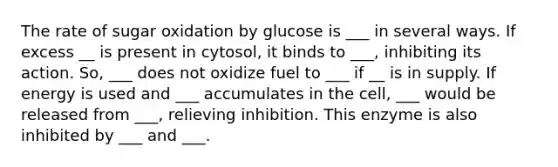 The rate of sugar oxidation by glucose is ___ in several ways. If excess __ is present in cytosol, it binds to ___, inhibiting its action. So, ___ does not oxidize fuel to ___ if __ is in supply. If energy is used and ___ accumulates in the cell, ___ would be released from ___, relieving inhibition. This enzyme is also inhibited by ___ and ___.