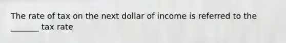 The rate of tax on the next dollar of income is referred to the _______ tax rate