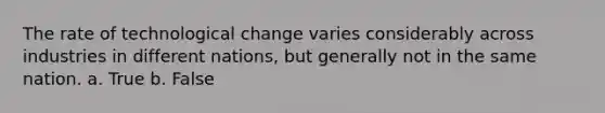 The rate of technological change varies considerably across industries in different nations, but generally not in the same nation. a. True b. False