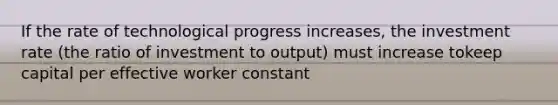 If the rate of technological progress increases, the investment rate (the ratio of investment to output) must increase tokeep capital per effective worker constant