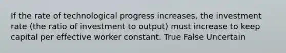 If the rate of technological progress increases, the investment rate (the ratio of investment to output) must increase to keep capital per effective worker constant. True False Uncertain