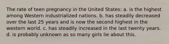 The rate of teen pregnancy in the United States: a. is the highest among Western industrialized nations. b. has steadily decreased over the last 25 years and is now the second highest in the western world. c. has steadily increased in the last twenty years. d. is probably unknown as so many girls lie about this.