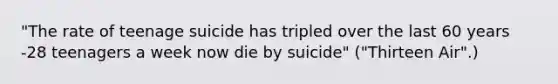 "The rate of teenage suicide has tripled over the last 60 years -28 teenagers a week now die by suicide" ("Thirteen Air".)