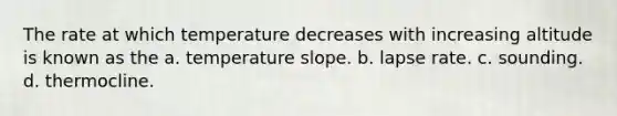 The rate at which temperature decreases with increasing altitude is known as the a. temperature slope. b. lapse rate. c. sounding. d. thermocline.