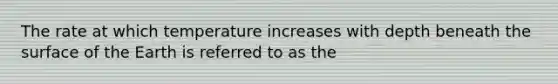 The rate at which temperature increases with depth beneath the surface of the Earth is referred to as the