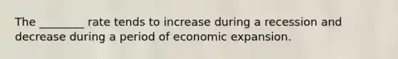 The ________ rate tends to increase during a recession and decrease during a period of economic expansion.