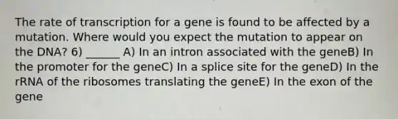 The rate of transcription for a gene is found to be affected by a mutation. Where would you expect the mutation to appear on the DNA? 6) ______ A) In an intron associated with the geneB) In the promoter for the geneC) In a splice site for the geneD) In the rRNA of the ribosomes translating the geneE) In the exon of the gene