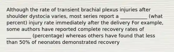 Although the rate of transient brachial plexus injuries after shoulder dystocia varies, most series report a ___________ (what percent) injury rate immediately after the delivery For example, some authors have reported complete recovery rates of __________ (percentage) whereas others have found that less than 50% of neonates demonstrated recovery