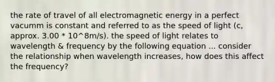 the rate of travel of all electromagnetic energy in a perfect vacumm is constant and referred to as the speed of light (c, approx. 3.00 * 10^8m/s). the speed of light relates to wavelength & frequency by the following equation ... consider the relationship when wavelength increases, how does this affect the frequency?