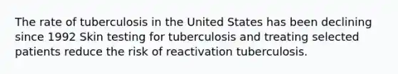 The rate of tuberculosis in the United States has been declining since 1992 Skin testing for tuberculosis and treating selected patients reduce the risk of reactivation tuberculosis.