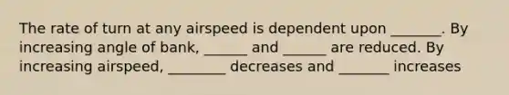 The rate of turn at any airspeed is dependent upon _______. By increasing angle of bank, ______ and ______ are reduced. By increasing airspeed, ________ decreases and _______ increases