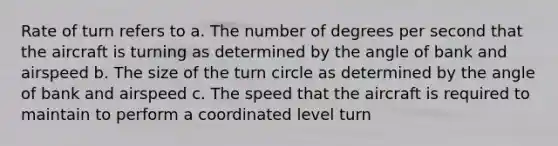 Rate of turn refers to a. The number of degrees per second that the aircraft is turning as determined by the angle of bank and airspeed b. The size of the turn circle as determined by the angle of bank and airspeed c. The speed that the aircraft is required to maintain to perform a coordinated level turn