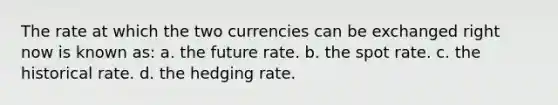 The rate at which the two currencies can be exchanged right now is known as: a. the future rate. b. the spot rate. c. the historical rate. d. the hedging rate.