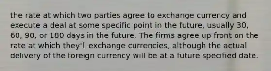 the rate at which two parties agree to exchange currency and execute a deal at some specific point in the future, usually 30, 60, 90, or 180 days in the future. The firms agree up front on the rate at which they'll exchange currencies, although the actual delivery of the foreign currency will be at a future specified date.