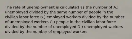 The rate of unemployment is calculated as the number of A.) unemployed divided by the same number of people in the civilian labor force B.) employed workers divided by the number of unemployed workers C.) people in the civilian labor force divided by the number of unemployed D.) unemployed workers divided by the number of employed workers