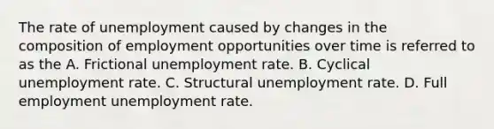 The rate of unemployment caused by changes in the composition of employment opportunities over time is referred to as the A. Frictional unemployment rate. B. Cyclical unemployment rate. C. Structural unemployment rate. D. Full employment unemployment rate.