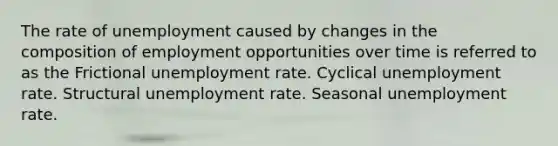 The rate of unemployment caused by changes in the composition of employment opportunities over time is referred to as the Frictional unemployment rate. Cyclical unemployment rate. Structural unemployment rate. Seasonal unemployment rate.