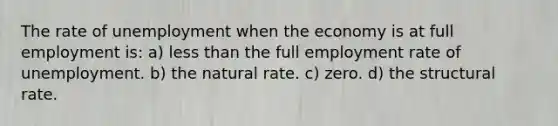 The rate of unemployment when the economy is at full employment is: a) less than the full employment rate of unemployment. b) the natural rate. c) zero. d) the structural rate.