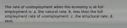 The rate of unemployment when the economy is at full employment is: a. the natural rate. b. less than the full employment rate of unemployment. c. the structural rate. d. zero.