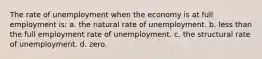 The rate of unemployment when the economy is at full employment is: a. the natural rate of unemployment. b. less than the full employment rate of unemployment. c. the structural rate of unemployment. d. zero.