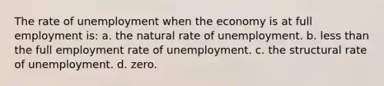 The rate of unemployment when the economy is at full employment is: a. the natural rate of unemployment. b. less than the full employment rate of unemployment. c. the structural rate of unemployment. d. zero.