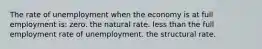 The rate of unemployment when the economy is at full employment is: zero. the natural rate. less than the full employment rate of unemployment. the structural rate.