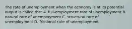 The rate of unemployment when the economy is at its potential output is called the: A. full-employment rate of unemployment B. natural rate of unemployment C. structural rate of unemployment D. frictional rate of unemployment