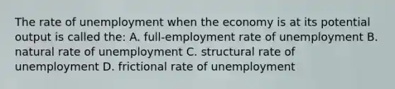 The rate of unemployment when the economy is at its potential output is called the: A. full-employment rate of unemployment B. natural rate of unemployment C. structural rate of unemployment D. frictional rate of unemployment