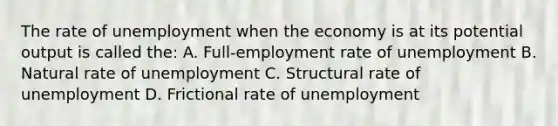 The rate of unemployment when the economy is at its potential output is called the: A. Full-employment rate of unemployment B. Natural rate of unemployment C. Structural rate of unemployment D. Frictional rate of unemployment