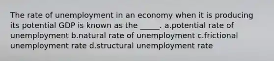 The rate of unemployment in an economy when it is producing its potential GDP is known as the _____. a.potential rate of unemployment b.natural rate of unemployment c.frictional unemployment rate d.structural unemployment rate