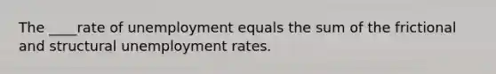 The ____rate of unemployment equals the sum of the frictional and structural unemployment rates.