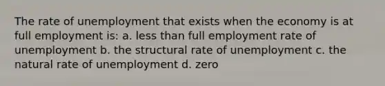 The rate of unemployment that exists when the economy is at full employment is: a. less than full employment rate of unemployment b. the structural rate of unemployment c. the natural rate of unemployment d. zero