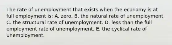 The rate of unemployment that exists when the economy is at full employment is: A. zero. B. the natural rate of unemployment. C. the structural rate of unemployment. D. less than the full employment rate of unemployment. E. the cyclical rate of unemployment.