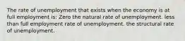 The rate of unemployment that exists when the economy is at full employment is: Zero the natural rate of unemployment. less than full employment rate of unemployment. the structural rate of unemployment.