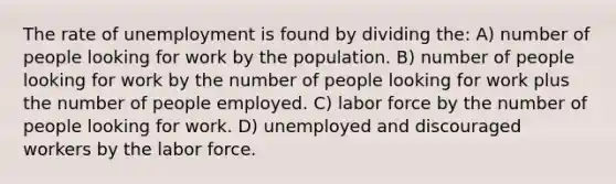 The rate of unemployment is found by dividing the: A) number of people looking for work by the population. B) number of people looking for work by the number of people looking for work plus the number of people employed. C) labor force by the number of people looking for work. D) unemployed and discouraged workers by the labor force.