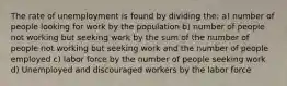 The rate of unemployment is found by dividing the: a) number of people looking for work by the population b) number of people not working but seeking work by the sum of the number of people not working but seeking work and the number of people employed c) labor force by the number of people seeking work d) Unemployed and discouraged workers by the labor force