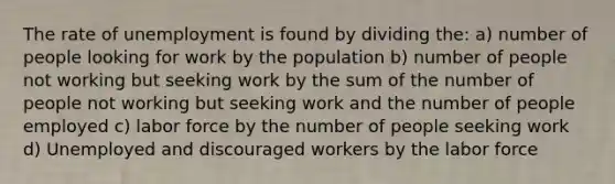 The rate of unemployment is found by dividing the: a) number of people looking for work by the population b) number of people not working but seeking work by the sum of the number of people not working but seeking work and the number of people employed c) labor force by the number of people seeking work d) Unemployed and discouraged workers by the labor force