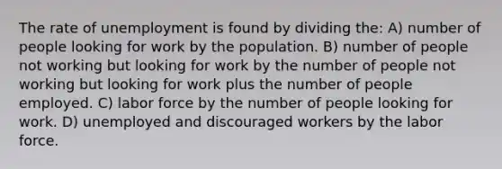 The rate of unemployment is found by dividing the: A) number of people looking for work by the population. B) number of people not working but looking for work by the number of people not working but looking for work plus the number of people employed. C) labor force by the number of people looking for work. D) unemployed and discouraged workers by the labor force.