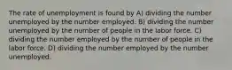 The rate of unemployment is found by A) dividing the number unemployed by the number employed. B) dividing the number unemployed by the number of people in the labor force. C) dividing the number employed by the number of people in the labor force. D) dividing the number employed by the number unemployed.