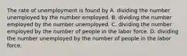 The rate of unemployment is found by A. dividing the number unemployed by the number employed. B. dividing the number employed by the number unemployed. C. dividing the number employed by the number of people in the labor force. D. dividing the number unemployed by the number of people in the labor force.