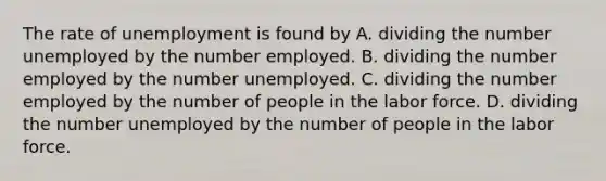 The rate of unemployment is found by A. dividing the number unemployed by the number employed. B. dividing the number employed by the number unemployed. C. dividing the number employed by the number of people in the labor force. D. dividing the number unemployed by the number of people in the labor force.