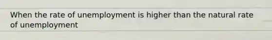 When the rate of unemployment is higher than the natural rate of unemployment