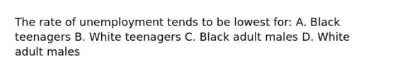 The rate of unemployment tends to be lowest for: A. Black teenagers B. White teenagers C. Black adult males D. White adult males