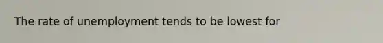 The rate of unemployment tends to be lowest for