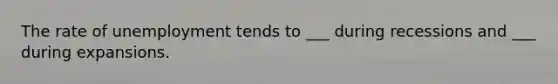 The rate of unemployment tends to ___ during recessions and ___ during expansions.