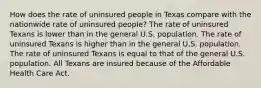 How does the rate of uninsured people in Texas compare with the nationwide rate of uninsured people? The rate of uninsured Texans is lower than in the general U.S. population. The rate of uninsured Texans is higher than in the general U.S. population. The rate of uninsured Texans is equal to that of the general U.S. population. All Texans are insured because of the Affordable Health Care Act.