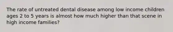 The rate of untreated dental disease among low income children ages 2 to 5 years is almost how much higher than that scene in high income families?