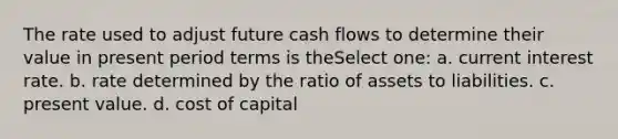 The rate used to adjust future cash flows to determine their value in present period terms is theSelect one: a. current interest rate. b. rate determined by the ratio of assets to liabilities. c. present value. d. cost of capital