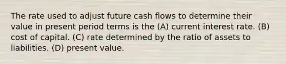 The rate used to adjust future cash flows to determine their value in present period terms is the (A) current interest rate. (B) cost of capital. (C) rate determined by the ratio of assets to liabilities. (D) present value.